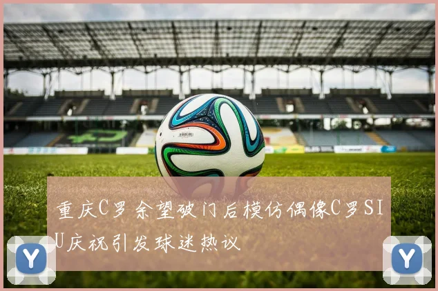 重庆C罗余望破门后模仿偶像C罗SIU庆祝引发球迷热议