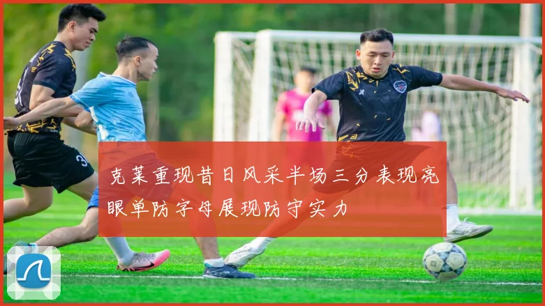 克莱重现昔日风采半场三分表现亮眼单防字母展现防守实力