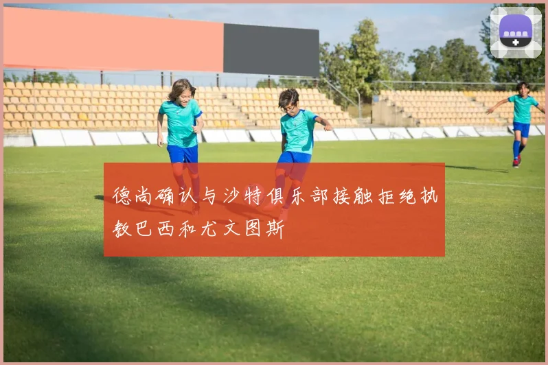 德尚确认与沙特俱乐部接触拒绝执教巴西和尤文图斯
