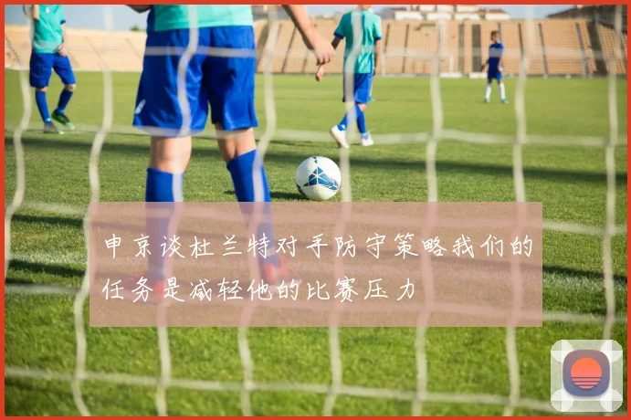 申京谈杜兰特对手防守策略我们的任务是减轻他的比赛压力