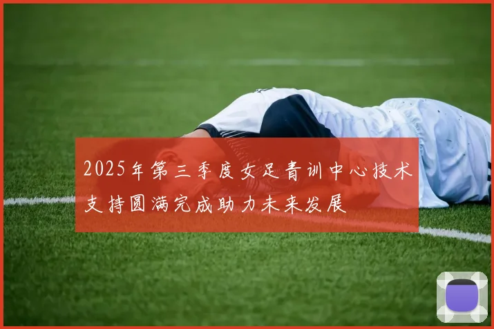 2025年第三季度女足青训中心技术支持圆满完成助力未来发展