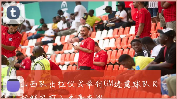 山西队出征仪式举行GM透露球队目标锁定前八名争夺战