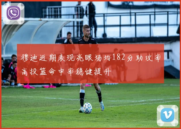 穆迪近期表现亮眼场均182分助攻率高投篮命中率稳健提升
