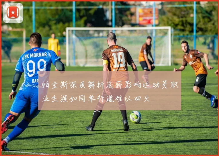 帕金斯深度解析底薪影响运动员职业生涯如同单行道难以回头
