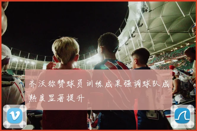 齐沃称赞球员训练成果强调球队成熟度显著提升