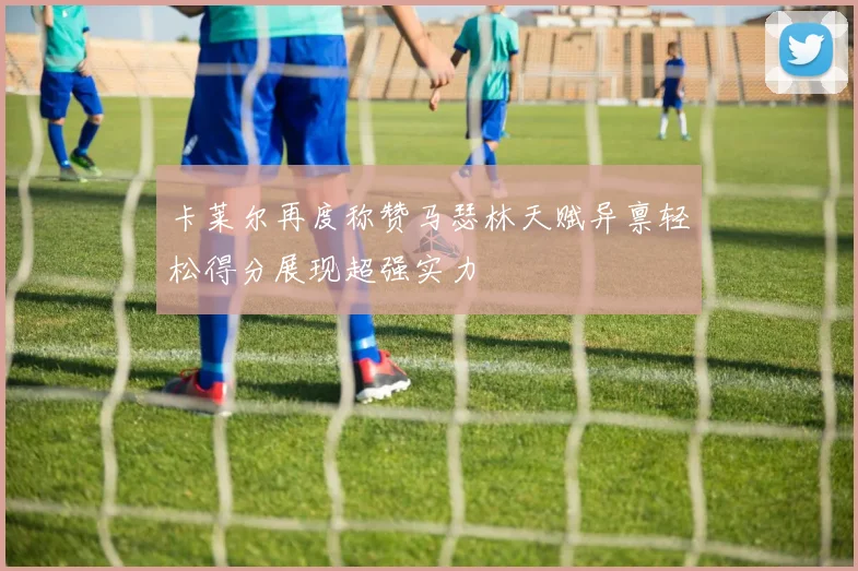 卡莱尔再度称赞马瑟林天赋异禀轻松得分展现超强实力