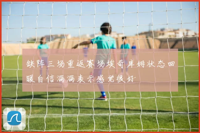 缺阵三场重返赛场埃奇库姆状态回暖自信满满表示感觉很好