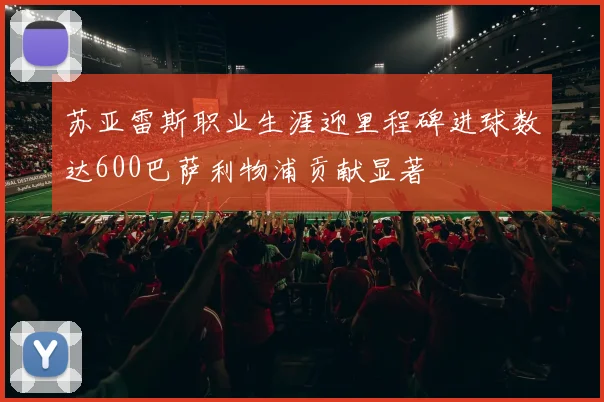 苏亚雷斯职业生涯迎里程碑进球数达600巴萨利物浦贡献显著