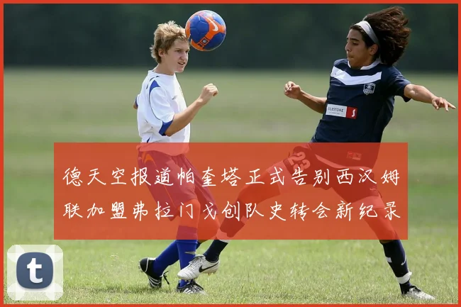 德天空报道帕奎塔正式告别西汉姆联加盟弗拉门戈创队史转会新纪录