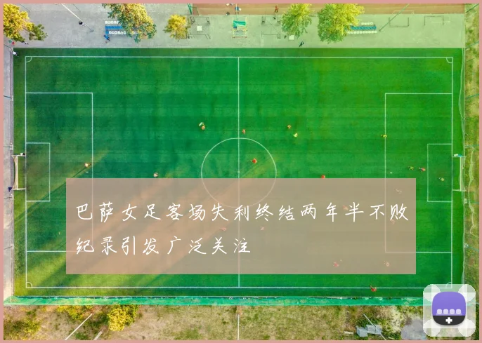 巴萨女足客场失利终结两年半不败纪录引发广泛关注