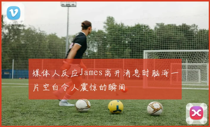 媒体人反应James离开消息时脑海一片空白令人震惊的瞬间