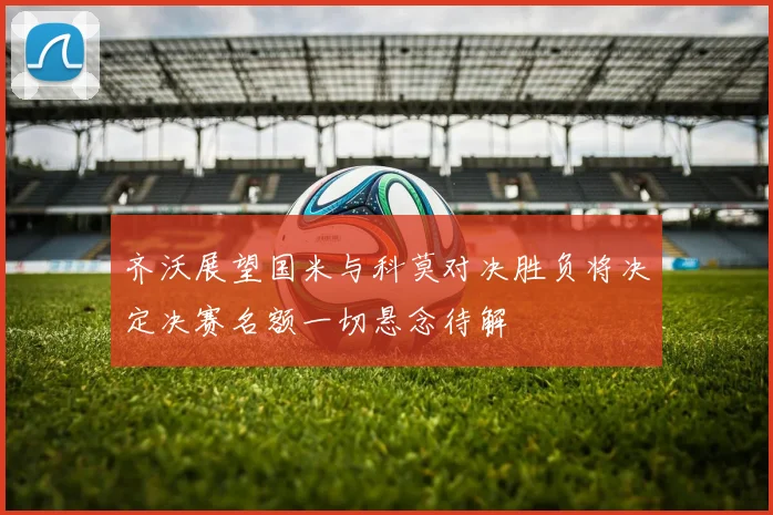 齐沃展望国米与科莫对决胜负将决定决赛名额一切悬念待解