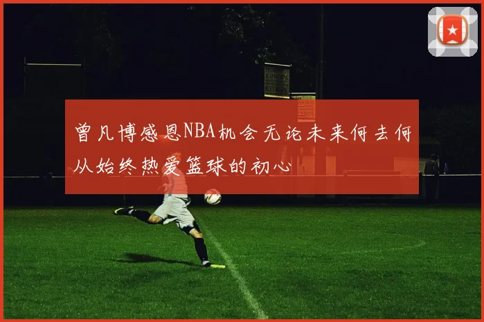 曾凡博感恩NBA机会无论未来何去何从始终热爱篮球的初心