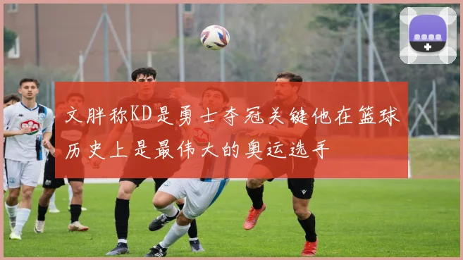 文胖称KD是勇士夺冠关键他在篮球历史上是最伟大的奥运选手