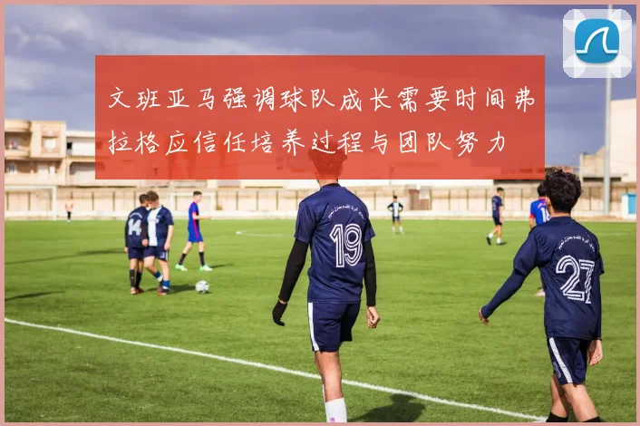 文班亚马强调球队成长需要时间弗拉格应信任培养过程与团队努力