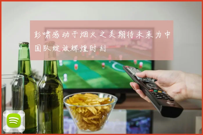 彭啸感动于烟火之美期待未来为中国队绽放辉煌时刻