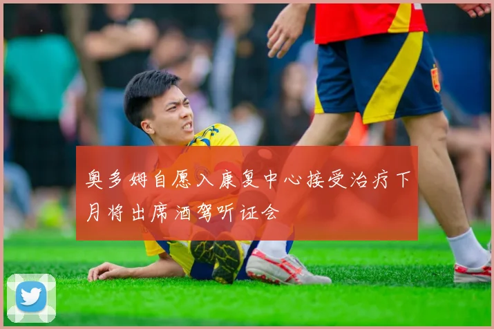 奥多姆自愿入康复中心接受治疗下月将出席酒驾听证会