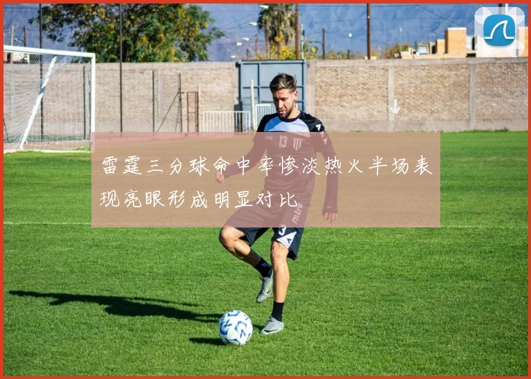 雷霆三分球命中率惨淡热火半场表现亮眼形成明显对比