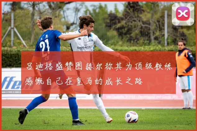吕迪格盛赞图赫尔称其为顶级教练感慨自己在皇马的成长之路