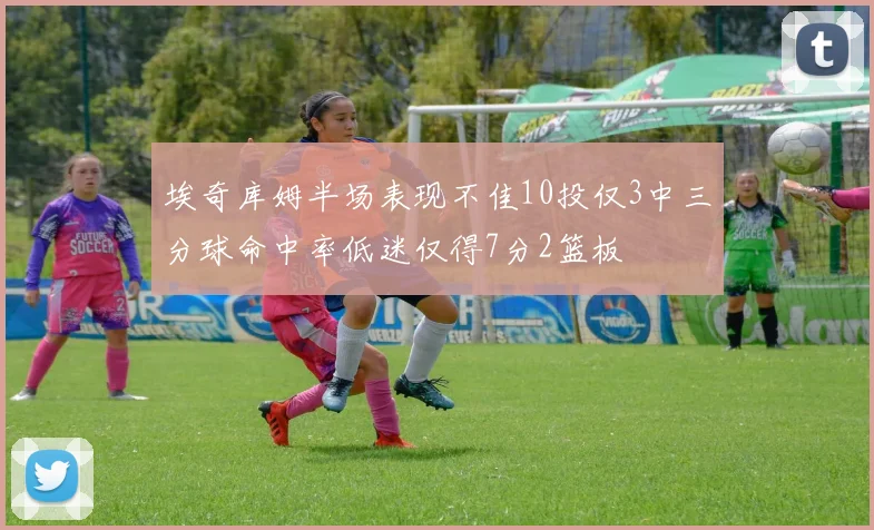 埃奇库姆半场表现不佳10投仅3中三分球命中率低迷仅得7分2篮板
