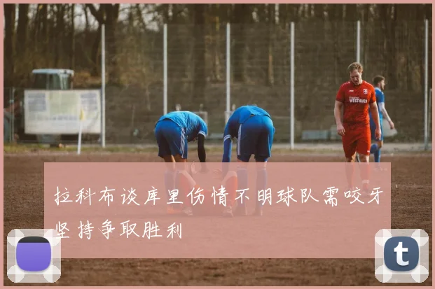拉科布谈库里伤情不明球队需咬牙坚持争取胜利