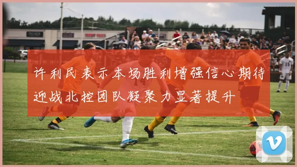 许利民表示本场胜利增强信心期待迎战北控团队凝聚力显著提升