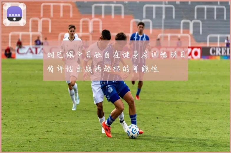 姆巴佩今日独自在健身房训练明日将评估出战西超杯的可能性
