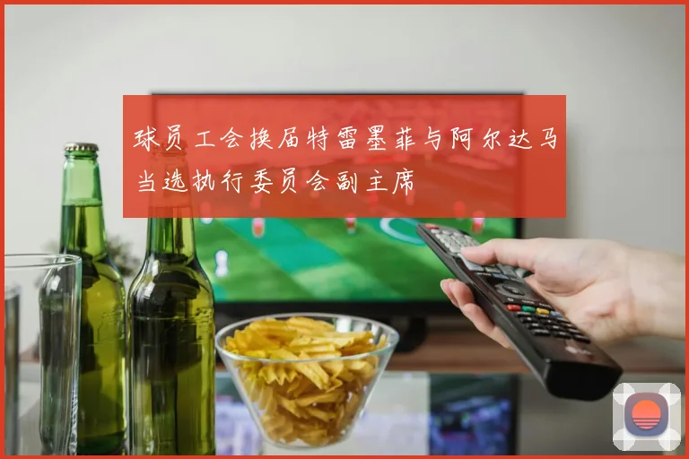 球员工会换届特雷墨菲与阿尔达马当选执行委员会副主席