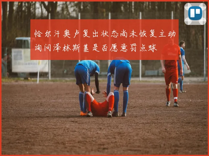 恰尔汗奥卢复出状态尚未恢复主动询问泽林斯基是否愿意罚点球